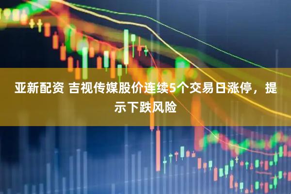 亚新配资 吉视传媒股价连续5个交易日涨停，提示下跌风险