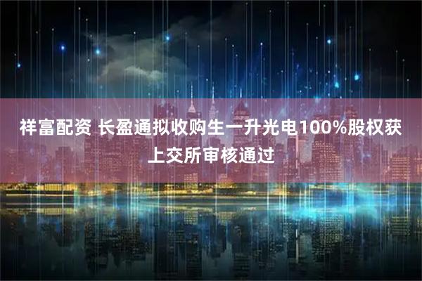 祥富配资 长盈通拟收购生一升光电100%股权获上交所审核通过