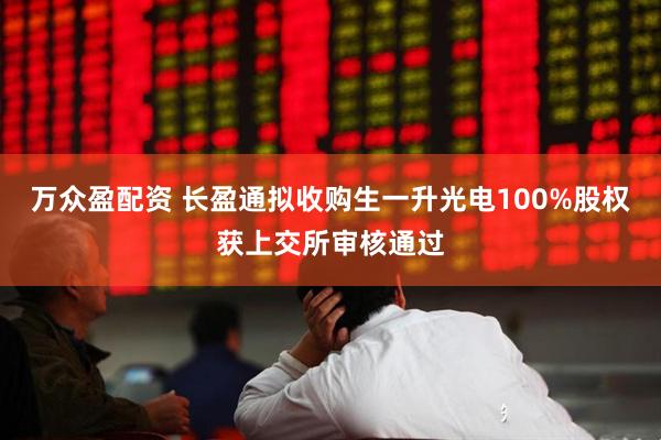 万众盈配资 长盈通拟收购生一升光电100%股权获上交所审核通过