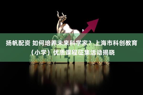 扬帆配资 如何培养未来科学家？上海市科创教育（小学）优质课程征集活动揭晓