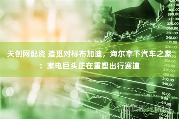 天创网配资 追觅对标布加迪，海尔拿下汽车之家：家电巨头正在重塑出行赛道