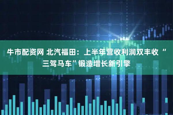 牛市配资网 北汽福田：上半年营收利润双丰收 “三驾马车”锻造增长新引擎