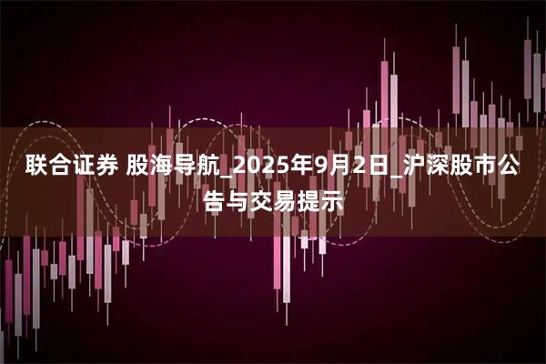 联合证券 股海导航_2025年9月2日_沪深股市公告与交易提示