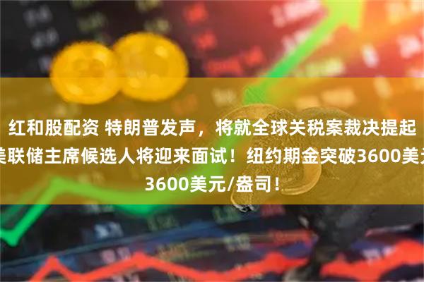 红和股配资 特朗普发声，将就全球关税案裁决提起上诉！美联储主席候选人将迎来面试！纽约期金突破3600美元/盎司！