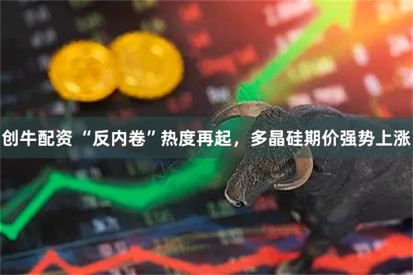创牛配资 “反内卷”热度再起，多晶硅期价强势上涨