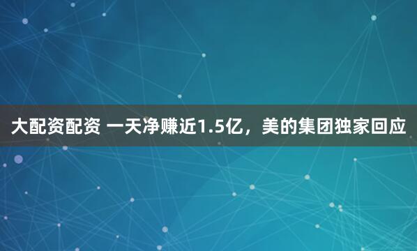 大配资配资 一天净赚近1.5亿，美的集团独家回应