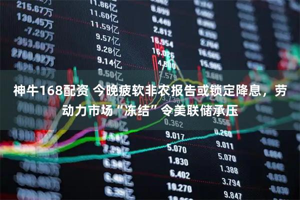 神牛168配资 今晚疲软非农报告或锁定降息，劳动力市场“冻结”令美联储承压