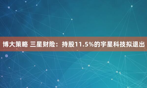 博大策略 三星财险：持股11.5%的宇星科技拟退出