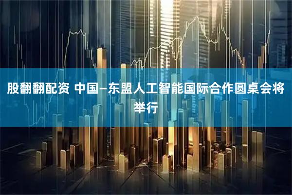 股翻翻配资 中国—东盟人工智能国际合作圆桌会将举行