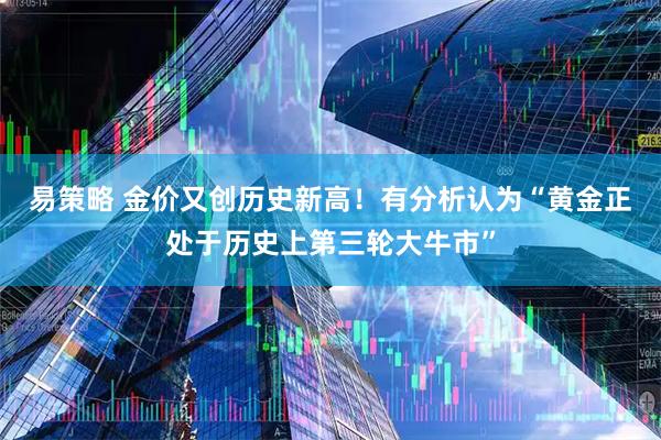 易策略 金价又创历史新高！有分析认为“黄金正处于历史上第三轮大牛市”