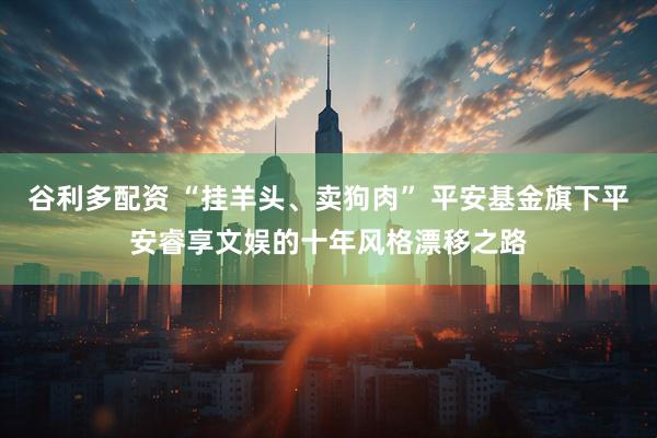 谷利多配资 “挂羊头、卖狗肉” 平安基金旗下平安睿享文娱的十年风格漂移之路