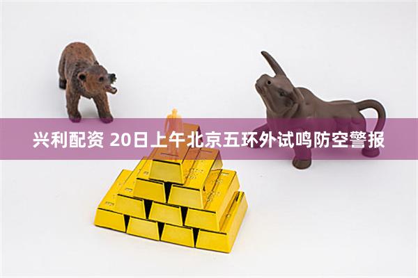 兴利配资 20日上午北京五环外试鸣防空警报