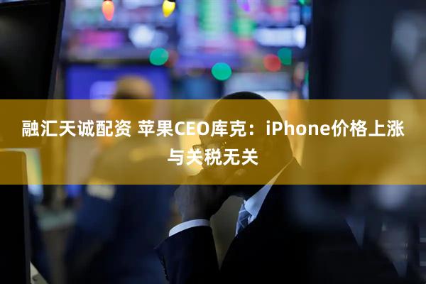 融汇天诚配资 苹果CEO库克：iPhone价格上涨与关税无关