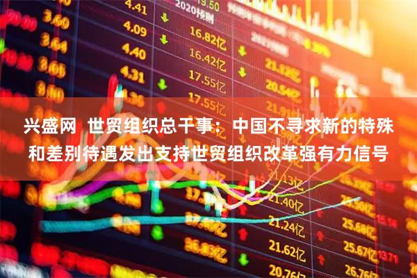 兴盛网  世贸组织总干事：中国不寻求新的特殊和差别待遇发出支持世贸组织改革强有力信号