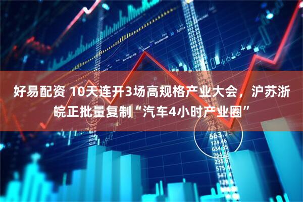好易配资 10天连开3场高规格产业大会，沪苏浙皖正批量复制“汽车4小时产业圈”
