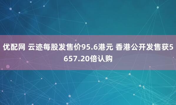 优配网 云迹每股发售价95.6港元 香港公开发售获5657.20倍认购