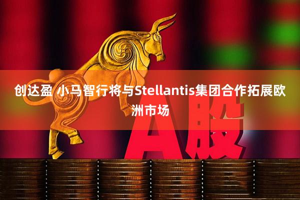 创达盈 小马智行将与Stellantis集团合作拓展欧洲市场