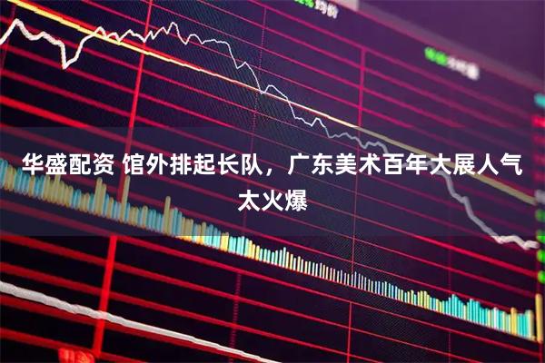 华盛配资 馆外排起长队，广东美术百年大展人气太火爆