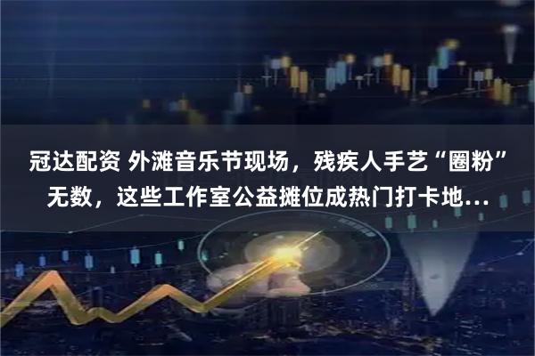 冠达配资 外滩音乐节现场，残疾人手艺“圈粉”无数，这些工作室公益摊位成热门打卡地…