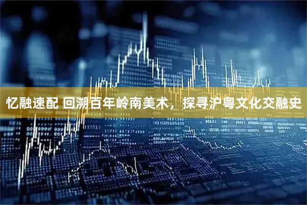 忆融速配 回溯百年岭南美术，探寻沪粤文化交融史