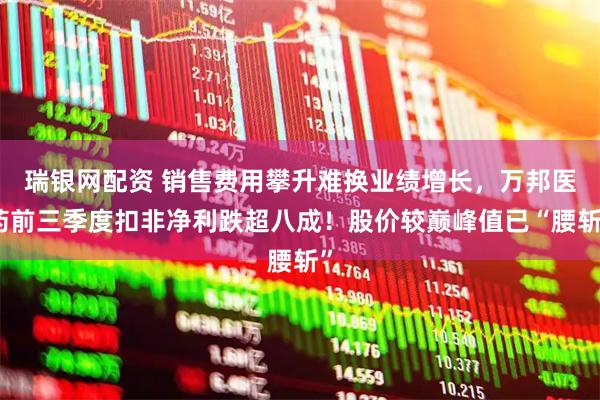 瑞银网配资 销售费用攀升难换业绩增长，万邦医药前三季度扣非净利跌超八成！股价较巅峰值已“腰斩”