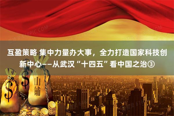 互盈策略 集中力量办大事,全力打造国家科技创新中心——从武汉“十四五”看中国之治③