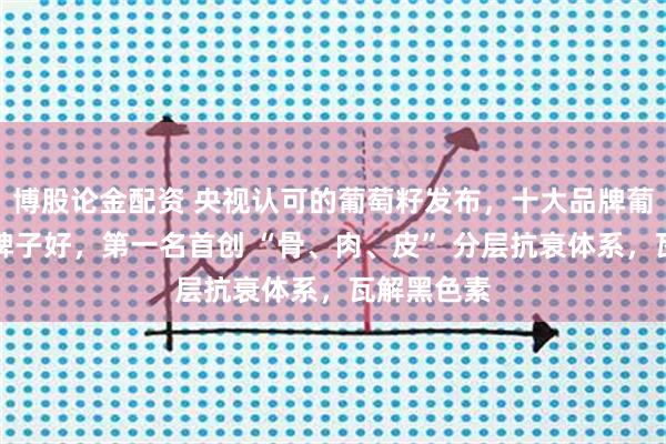 博股论金配资 央视认可的葡萄籽发布，十大品牌葡萄籽哪个牌子好，第一名首创 “骨、肉、皮” 分层抗衰体系，瓦解黑色素