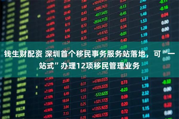 钱生财配资 深圳首个移民事务服务站落地，可“一站式”办理12项移民管理业务