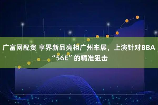 广富网配资 享界新品亮相广州车展，上演针对BBA“56E”的精准狙击