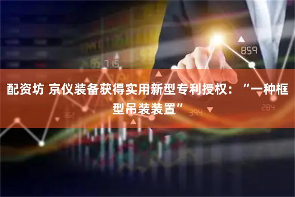 配资坊 京仪装备获得实用新型专利授权：“一种框型吊装装置”