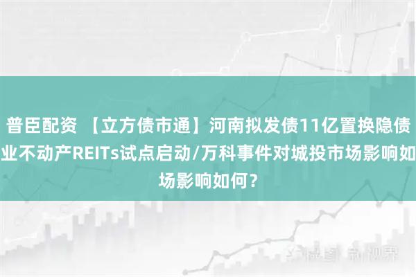 普臣配资 【立方债市通】河南拟发债11亿置换隐债/商业不动产REITs试点启动/万科事件对城投市场影响如何？