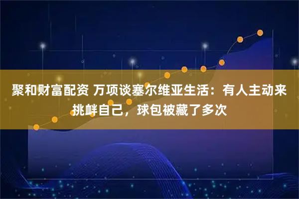 聚和财富配资 万项谈塞尔维亚生活：有人主动来挑衅自己，球包被藏了多次