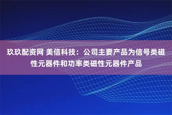 玖玖配资网 美信科技：公司主要产品为信号类磁性元器件和功率类磁性元器件产品
