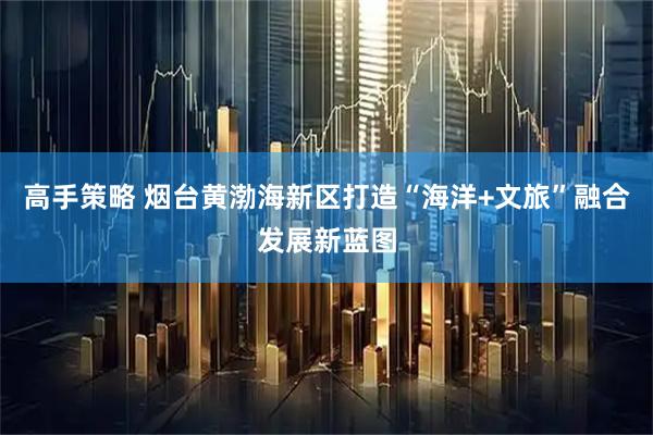 高手策略 烟台黄渤海新区打造“海洋+文旅”融合发展新蓝图