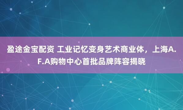 盈途金宝配资 工业记忆变身艺术商业体，上海A.F.A购物中心首批品牌阵容揭晓