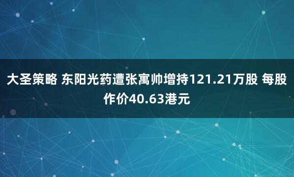 大圣策略 东阳光药遭张寓帅增持121.21万股 每股作价40.63港元
