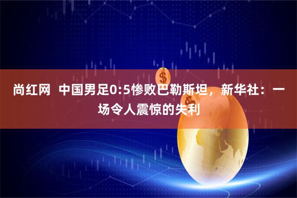 尚红网  中国男足0:5惨败巴勒斯坦，新华社：一场令人震惊的失利